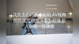 沈先生约广西小姐姐,AV视角侧插骚穴,视觉冲击力超强,后入啪啪一场赚爽