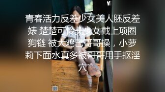 青春活力反差少女美人胚反差婊 楚楚可怜美少女戴上项圈狗链 被大鸡巴哥哥操，小萝莉下面水真多被哥哥用手抠淫穴