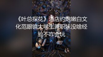 《叶总探花》酒店约炮嫩白文化范眼镜大学生兼职妹没啥经验不咋会玩