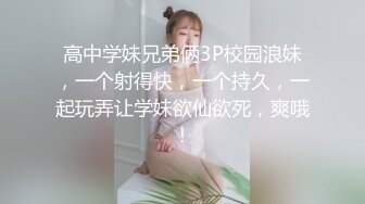 高中学妹兄弟俩3P校园浪妹，一个射得快，一个持久，一起玩弄让学妹欲仙欲死，爽哦！