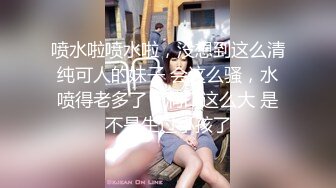 喷水啦喷水啦，没想到这么清纯可人的妹子 会这么骚，水喷得老多了，洞口这么大 是不是生过小孩了