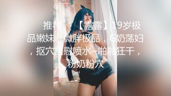 ❣️推荐❣️【露露】19岁极品嫩妹，微胖极品，G奶荡妇，抠穴自慰喷水~啪啪狂干，粉奶粉穴