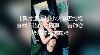 【新片速遞】 小伙酒店约炮身材不错的女同事❤️各种姿势啪啪完美露脸