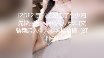 [2DF2]莞式选妃选了个少妇先做服务水磨舔菊，69口交骑乘后入侧入姿势换着操  [BT种子]