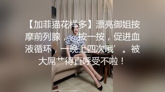 【加菲猫花样多】漂亮御姐按摩前列腺，‘按一按，促进血液循环，一晚上四次哦’。被大屌艹得直呼受不啦！