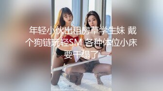  年轻小伙出租房草学生妹 戴个狗链玩轻SM 各种体位小床要干塌了