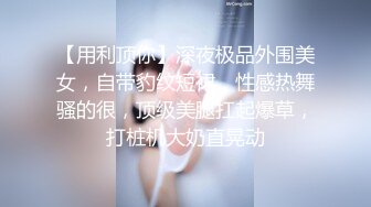 【用利顶你】深夜极品外围美女，自带豹纹短裙，性感热舞骚的很，顶级美腿扛起爆草，打桩机大奶直晃动