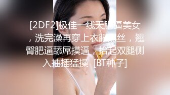 [2DF2]极佳一线天肥逼美女，洗完澡再穿上衣服黑丝，翘臀肥逼舔屌摸逼，抬起双腿侧入抽插猛操  [BT种子]