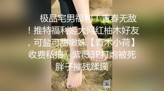 ❤️极品宅男福利！青春无敌！推特福利姬大网红柚木好友，可盐可甜嫩妹【青木小荷】收费私拍，紫薇3P打炮被死胖子摧残蹂躏