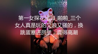  第一女探花回归_啪啪_三个女人真是玩的又浪又骚的，换跳蛋塞进屄里，震得高潮