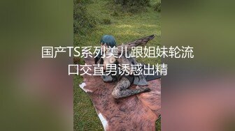 国产TS系列美儿跟姐妹轮流口交直男诱惑出精