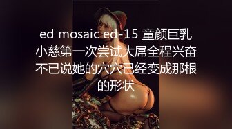 ed mosaic ed-15 童颜巨乳小慈第一次尝试大屌全程兴奋不已说她的穴穴已经变成那根的形状