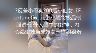 ?反差小母狗?00后小仙女〖FortuneCuttie〗小骚货极品制服诱惑 外人眼中的女神，内心渴望被当成妓女一样狠狠羞辱