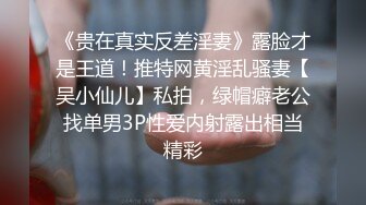 《贵在真实反差淫妻》露脸才是王道！推特网黄淫乱骚妻【吴小仙儿】私拍，绿帽癖老公找单男3P性爱内射露出相当精彩