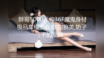  胖哥5000元约36F魔鬼身材极品车模美女 肤白貌美,奶子干的乱晃