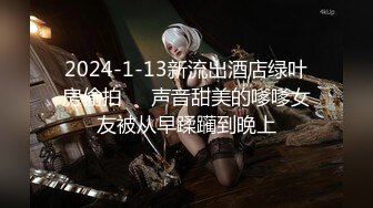 2024-1-13新流出酒店绿叶房偷拍❤️声音甜美的嗲嗲女友被从早蹂躏到晚上