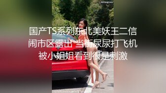 国产TS系列东北美妖王二信闹市区露出 当街尿尿打飞机被小姐姐看到很是刺激