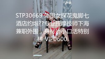 STP30669 外围女探花鬼脚七酒店约炮??专业按摩技师下海兼职外围，身材娇小口活特别棒 VIP0600