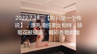 2022.7.28，【哥只是一个传说】，漂亮清纯美女相伴，舔菊花被插逼，精彩香艳刺激