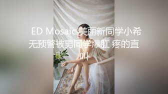   ED Mosaic 美丽新同学小希无预警被男同学爆肛 疼的直叫