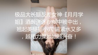 极品大长腿反差女神〖月月学姐〗酒醉迷迷糊糊中被中出，翘起美腿插小穴 逼紧水又多，越用力操她她越兴奋！