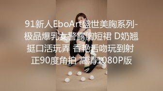 91新人EboArt盛世美胸系列-极品爆乳女警露胸短裙 D奶翘挺口活玩弄 香艳舌吻玩到射 正90度角拍 高清1080P版