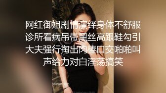 网红御姐剧情演绎身体不舒服诊所看病吊带黑丝高跟鞋勾引大夫强行掏出肉棒口交啪啪叫声给力对白淫荡搞笑