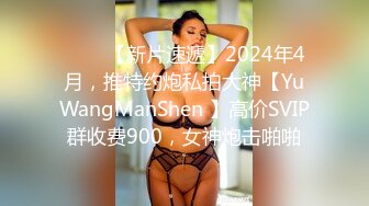 ♈♈♈【新片速遞】2024年4月，推特约炮私拍大神【YuWangManShen 】高价SVIP群收费900，女神炮击啪啪