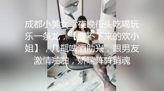 成都小美女，夜晚街头吃喝玩乐一条龙，【瘦不下来的欢小姐】，几瓶啤酒助兴，跟男友激情啪啪，娇喘阵阵销魂