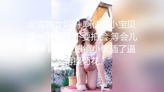  坦克熟女妈妈 啊使劲小宝贝 操一下屁眼 不要拍脸 等会儿删掉 阿姨被眼镜小伙插了逼再操菊花