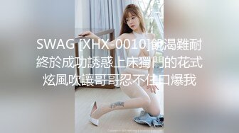 SWAG [XHX-0010]飢渴難耐終於成功誘惑上床獨門的花式炫風吹讓哥哥忍不住口爆我