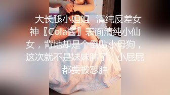 ✿大长腿小姐姐✿清纯反差女神〖Cola酱〗表面清纯小仙女，背地却是个倒贴小母狗，这次就不是妹妹肿了、小屁屁都要被怼肿