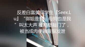 ✿反差白富美留学生『Seex.Lu』“御姐是我，母狗也是我”叫太大声 被隔壁敲门了，被当成肉便器狠狠发泄