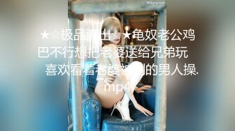 ★☆极品流出☆★龟奴老公鸡巴不行想把老婆送给兄弟玩❤️喜欢看着老婆被别的男人操.mp4