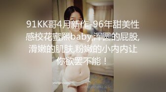 91KK哥4月新作-96年甜美性感校花蜜熙baby,浑圆的屁股,滑嫩的肌肤,粉嫩的小内内让你欲罢不能！