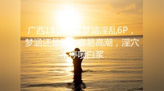 广西18岁表妹梦涵淫乱6P，梦涵还是那么容易高潮，淫穴不停喷白浆