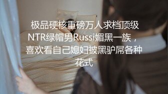  极品硬核重磅万人求档顶级NTR绿帽男Russi媚黑一族，喜欢看自己媳妇被黑驴屌各种花式